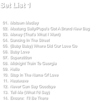 Set List 1 Motown Medley Mustang Sally/Papa's Got A Brand New Bag Money (That's What I Want) Dancing In The Street (Baby Baby) Where Did Our Love Go Baby Love Superstition Midnight Train To Georgia Hello Stop In The Name Of Love Heatwave Never Can Say Goodbye Tell Me (What I'd Say) Encore: I’ll Be There