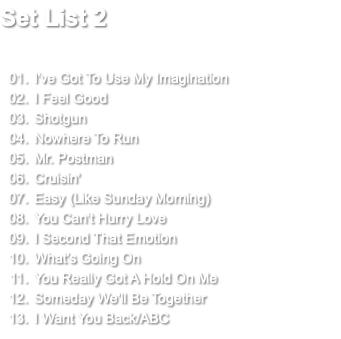 Set List 2 I've Got To Use My Imagination I Feel Good Shotgun Nowhere To Run Mr. Postman Cruisin' Easy (Like Sunday Morning) You Can't Hurry Love I Second That Emotion What's Going On You Really Got A Hold On Me Someday We'll Be Together I Want You Back/ABC