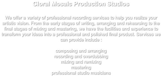 Cloral Mosaic Production Studios We offer a variety of professional recording services to help you realize your artistic vision. From the early stages of writing, arranging and rehearsing to the final stages of mixing and mastering, we have the facilities and experience to transform your ideas into a professional and polished final product. Services we can provide include : composing and arranging recording and overdubbing mixing and remixing mastering professional studio musicians