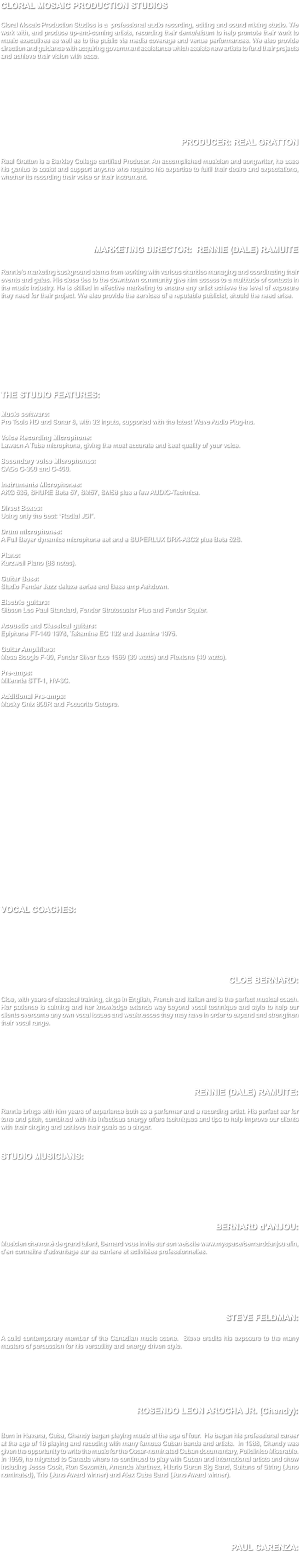 CLORAL MOSAIC PRODUCTION STUDIOS Cloral Mosaic Production Studios is a professional audio recording, editing and sound mixing studio. We work with, and produce up-and-coming artists, recording their demo/album to help promote their work to music executives as well as to the public via media coverage and venue performances. We also provide direction and guidance with acquiring government assistance which assists new artists to fund their projects and achieve their vision with ease. PRODUCER: REAL GRATTON Real Gratton is a Berkley College certified Producer. An accomplished musician and songwriter, he uses his genius to assist and support anyone who requires his expertise to fulfil their desire and expectations, whether its recording their voice or their instrument. MARKETING DIRECTOR: RENNIE (DALE) RAMUITE Rennie’s marketing background stems from working with various charities managing and coordinating their events and galas. His close ties to the downtown community give him access to a multitude of contacts in the music industry. He is skilled in effective marketing to ensure any artist achieve the level of exposure they need for their project. We also provide the services of a reputable publicist, should the need arise. THE STUDIO FEATURES: Music software: Pro Tools HD and Sonar 8, with 32 inputs, supported with the latest Wave Audio Plug-ins. Voice Recording Microphone: Lawson A Tube microphone, giving the most accurate and best quality of your voice. Secondary voice Microphones: CADs C-300 and C-400. Instruments Microphones: AKG 535, SHURE Beta 57, SM57, SM58 plus a few AUDIO-Technica. Direct Boxes: Using only the best: “Radial JDI”. Drum microphones: A Full Beyer dynamics microphone set and a SUPERLUX DRK-A3C2 plus Beta 52S. Piano: Kurzweil Piano (88 notes). Guitar Bass: Studio Fender Jazz deluxe series and Bass amp Ashdown. Electric guitars: Gibson Les Paul Standard, Fender Stratocaster Plus and Fender Squier. Acoustic and Classical guitars: Epiphone FT-140 1978, Takamine EC 132 and Jasmine 1975. Guitar Amplifiers: Mesa Boogie F-30, Fender Silver face 1969 (30 watts) and Flextone (40 watts). Pre-amps: Millennia STT-1, HV-3C. Additional Pre-amps: Macky Onix 800R and Focusrite Octopre. VOCAL COACHES: CLOE BERNARD: Cloe, with years of classical training, sings in English, French and Italian and is the perfect musical coach. Her patience is calming and her knowledge extends way beyond vocal technique and style to help our clients overcome any own vocal issues and weaknesses they may have in order to expand and strengthen their vocal range. RENNIE (DALE) RAMUITE: Rennie brings with him years of experience both as a performer and a recording artist. His perfect ear for tone and pitch, combined with his infectious energy offers techniques and tips to help improve our clients with their singing and achieve their goals as a singer. STUDIO MUSICIANS: BERNARD d'ANJOU: Musicien chevroné de grand talent, Bernard vous invite sur son website www.myspace/bernarddanjou afin, d’en connaitre d’advantage sur sa carriere et activitées professionnelles. STEVE FELDMAN: A solid contemporary member of the Canadian music scene. Steve credits his exposure to the many masters of percussion for his versatility and energy driven style. ROSENDO LEON AROCHA JR. (Chendy): Born in Havana, Cuba, Chendy bagan playing music at the age of four. He began his professional career at the age of 18 playing and recoding with many famous Cuban bands and artists. In 1988, Chendy was given the opportunity to write the music for the Oscar-nominated Cuban documentary, Policlinico Miserable. In 1999, he migrated to Canada where he continued to play with Cuban and international artists and show including Jesse Cook, Ron Sexsmith, Amanda Martinez, Hilario Duran Big Band, Sultans of String (Juno nominated), Trio (Juno Award winner) and Alex Cuba Band (Juno Award winner). PAUL CARENZA: 