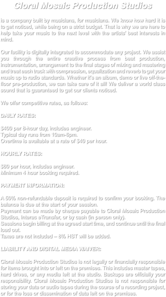 Cloral Mosaic Production Studios is a company built by musicians, for musicians. We know how hard it is to get noticed, while being on a strict budget. That is why we are here to help take your music to the next level with the artists’ best interests in mind. Our facility is digitally integrated to accommodate any project. We assist you through the entire creative process from beat production, instrumentation, arrangement to the final stages of mixing and mastering and treat each track with compression, equalization and reverb to get your music up to radio standards. Whether it’s an album, demo or live off-the-floor pre-production, we can take care of it all! We deliver a world class sound that is guaranteed to get our clients noticed. We offer competitive rates, as follows: DAILY RATES: $400 per 8-hour day, includes engineer. Typical day runs from 10am-6pm. Overtime is available at a rate of $40 per hour. HOURLY RATES: $60 per hour, includes engineer. Minimum 4 hour booking required. PAYMENT INFORMATION: A 50% non-refundable deposit is required to confirm your booking. The balance is due at the start of your session. Payment can be made by cheque payable to Cloral Mosaic Production Studios, Interac eTransfer, or by cash (in person only). Sessions begin billing at the agreed start time, and continue until the final load out. Taxes are not included – 8% HST will be added. LIABILITY AND DIGITAL MEDIA WAIVER: Cloral Mosaic Production Studios is not legally or financially responsible for items brought into or left on the premises. This includes master tapes, hard drives, or any media left at the studio. Backups are officially your responsibility. Cloral Mosaic Production Studios is not responsible for storing your data or audio tapes during the course of a recording project, or for the loss or dissemination of data left on the premises. 