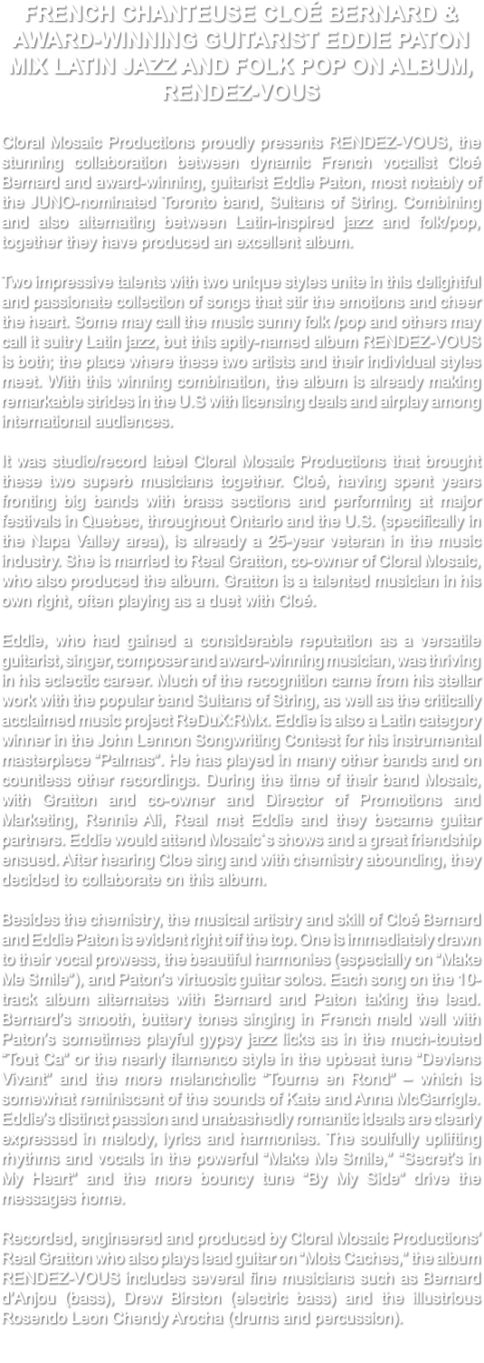 FRENCH CHANTEUSE CLOÉ BERNARD & AWARD-WINNING GUITARIST EDDIE PATON MIX LATIN JAZZ AND FOLK POP ON ALBUM, RENDEZ-VOUS Cloral Mosaic Productions proudly presents RENDEZ-VOUS, the stunning collaboration between dynamic French vocalist Cloé Bernard and award-winning, guitarist Eddie Paton, most notably of the JUNO-nominated Toronto band, Sultans of String. Combining and also alternating between Latin-inspired jazz and folk/pop, together they have produced an excellent album. Two impressive talents with two unique styles unite in this delightful and passionate collection of songs that stir the emotions and cheer the heart. Some may call the music sunny folk /pop and others may call it sultry Latin jazz, but this aptly-named album RENDEZ-VOUS is both; the place where these two artists and their individual styles meet. With this winning combination, the album is already making remarkable strides in the U.S with licensing deals and airplay among international audiences. It was studio/record label Cloral Mosaic Productions that brought these two superb musicians together. Cloé, having spent years fronting big bands with brass sections and performing at major festivals in Quebec, throughout Ontario and the U.S. (specifically in the Napa Valley area), is already a 25-year veteran in the music industry. She is married to Real Gratton, co-owner of Cloral Mosaic, who also produced the album. Gratton is a talented musician in his own right, often playing as a duet with Cloé. Eddie, who had gained a considerable reputation as a versatile guitarist, singer, composer and award-winning musician, was thriving in his eclectic career. Much of the recognition came from his stellar work with the popular band Sultans of String, as well as the critically acclaimed music project ReDuX:RMx. Eddie is also a Latin category winner in the John Lennon Songwriting Contest for his instrumental masterpiece “Palmas”. He has played in many other bands and on countless other recordings. During the time of their band Mosaic, with Gratton and co-owner and Director of Promotions and Marketing, Rennie Ali, Real met Eddie and they became guitar partners. Eddie would attend Mosaic`s shows and a great friendship ensued. After hearing Cloe sing and with chemistry abounding, they decided to collaborate on this album. Besides the chemistry, the musical artistry and skill of Cloé Bernard and Eddie Paton is evident right off the top. One is immediately drawn to their vocal prowess, the beautiful harmonies (especially on “Make Me Smile”), and Paton’s virtuosic guitar solos. Each song on the 10-track album alternates with Bernard and Paton taking the lead. Bernard’s smooth, buttery tones singing in French meld well with Paton’s sometimes playful gypsy jazz licks as in the much-touted “Tout Ca” or the nearly flamenco style in the upbeat tune “Deviens Vivant” and the more melancholic “Tourne en Rond” – which is somewhat reminiscent of the sounds of Kate and Anna McGarrigle. Eddie’s distinct passion and unabashedly romantic ideals are clearly expressed in melody, lyrics and harmonies. The soulfully uplifting rhythms and vocals in the powerful “Make Me Smile,” “Secret’s in My Heart” and the more bouncy tune “By My Side” drive the messages home. Recorded, engineered and produced by Cloral Mosaic Productions’ Real Gratton who also plays lead guitar on “Mots Caches,” the album RENDEZ-VOUS includes several fine musicians such as Bernard d’Anjou (bass), Drew Birston (electric bass) and the illustrious Rosendo Leon Chendy Arocha (drums and percussion). 