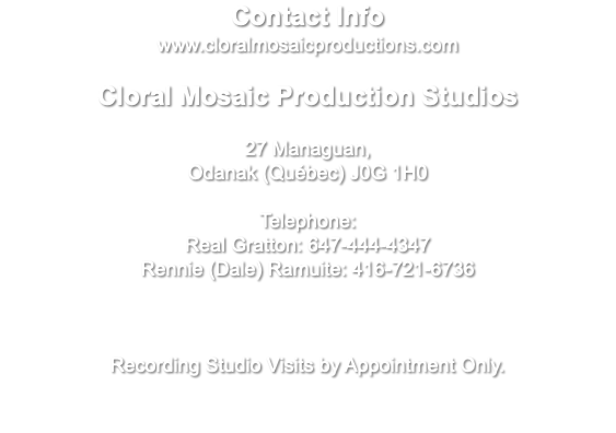 Contact Info www.cloralmosaicproductions.com Cloral Mosaic Production Studios 27 Managuan, Odanak (Québec) J0G 1H0 Telephone: Real Gratton: 647-444-4347 Rennie (Dale) Ramuite: 416-721-6736 Recording Studio Visits by Appointment Only.