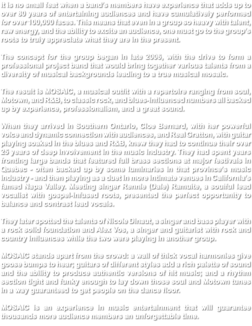 It is no small feat when a band’s members have experience that adds up to over 80 years of entertaining audiences and have cumulatively performed for over 100,000 faces. This means that even in a group so heavy with talent, raw energy, and the ability to excite an audience, one must go to the group’s roots to truly appreciate what they are in the present. The concept for the group began in late 2006, with the drive to form a professional project band that would bring together various talents from a diversity of musical backgrounds leading to a true musical mosaic. The result is MOSAIC, a musical outfit with a repertoire ranging from soul, Motown, and R&B, to classic rock, and blues-influenced numbers all backed up by experience, professionalism, and a great sound. When they arrived in Southern Ontario, Cloe Bernard, with her powerful voice and dynamic connection with audiences, and Real Gratton, with guitar playing soaked in the blues and R&B, knew they had to continue their over 25 years of deep involvement in the music industry. They had spent years fronting large bands that featured full brass sections at major festivals in Quebec - often backed up by some luminaries in that province’s music industry - and then playing as a duet in more intimate venues in California’s famed Napa Valley. Meeting singer Rennie (Dale) Ramuite, a soulful lead vocalist with gospel-infused roots, presented the perfect opportunity to balance and contrast lead vocals. They later spotted the talents of Nicole Dinaut, a singer and bass player with a rock solid foundation and Alex Vos, a singer and guitarist with rock and country influences while the two were playing in another group. MOSAIC stands apart from the crowd: a wall of thick vocal harmonies give goose bumps to hear; guitars of different styles add a rich palette of sound and the ability to produce authentic versions of hit music; and a rhythm section tight and funky enough to lay down those soul and Motown tunes in a way guaranteed to get people on the dance floor. MOSAIC is an experience in music entertainment that will guarantee thousands more audience members an unforgettable time.