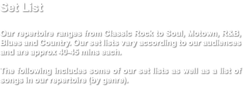 Set List Our repertoire ranges from Classic Rock to Soul, Motown, R&B, Blues and Country. Our set lists vary according to our audiences and are approx 40-45 mins each. The following includes some of our set lists as well as a list of songs in our repertoire (by genre).