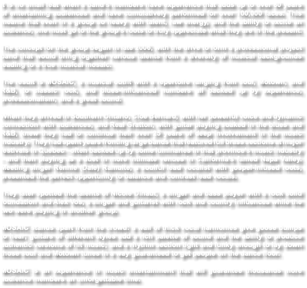 It is no small feat when a band’s members have experience that adds up to over 80 years of entertaining audiences and have cumulatively performed for over 100,000 faces. This means that even in a group so heavy with talent, raw energy, and the ability to excite an audience, one must go to the group’s roots to truly appreciate what they are in the present. The concept for the group began in late 2006, with the drive to form a professional project band that would bring together various talents from a diversity of musical backgrounds leading to a true musical mosaic. The result is MOSAIC, a musical outfit with a repertoire ranging from soul, Motown, and R&B, to classic rock, and blues-influenced numbers all backed up by experience, professionalism, and a great sound. When they arrived in Southern Ontario, Cloe Bernard, with her powerful voice and dynamic connection with audiences, and Real Gratton, with guitar playing soaked in the blues and R&B, knew they had to continue their over 25 years of deep involvement in the music industry. They had spent years fronting large bands that featured full brass sections at major festivals in Quebec - often backed up by some luminaries in that province’s music industry - and then playing as a duet in more intimate venues in California’s famed Napa Valley. Meeting singer Rennie (Dale) Ramuite, a soulful lead vocalist with gospel-infused roots, presented the perfect opportunity to balance and contrast lead vocals. They later spotted the talents of Nicole Dinaut, a singer and bass player with a rock solid foundation and Alex Vos, a singer and guitarist with rock and country influences while the two were playing in another group. MOSAIC stands apart from the crowd: a wall of thick vocal harmonies give goose bumps to hear; guitars of different styles add a rich palette of sound and the ability to produce authentic versions of hit music; and a rhythm section tight and funky enough to lay down those soul and Motown tunes in a way guaranteed to get people on the dance floor. MOSAIC is an experience in music entertainment that will guarantee thousands more audience members an unforgettable time.