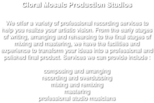 Cloral Mosaic Production Studios We offer a variety of professional recording services to help you realize your artistic vision. From the early stages of writing, arranging and rehearsing to the final stages of mixing and mastering, we have the facilities and experience to transform your ideas into a professional and polished final product. Services we can provide include : composing and arranging recording and overdubbing mixing and remixing mastering professional studio musicians