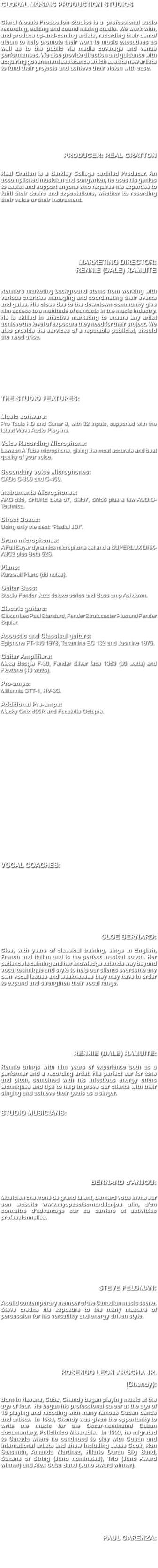 CLORAL MOSAIC PRODUCTION STUDIOS Cloral Mosaic Production Studios is a professional audio recording, editing and sound mixing studio. We work with, and produce up-and-coming artists, recording their demo/album to help promote their work to music executives as well as to the public via media coverage and venue performances. We also provide direction and guidance with acquiring government assistance which assists new artists to fund their projects and achieve their vision with ease. PRODUCER: REAL GRATTON Real Gratton is a Berkley College certified Producer. An accomplished musician and songwriter, he uses his genius to assist and support anyone who requires his expertise to fulfil their desire and expectations, whether its recording their voice or their instrument. MARKETING DIRECTOR: RENNIE (DALE) RAMUITE Rennie’s marketing background stems from working with various charities managing and coordinating their events and galas. His close ties to the downtown community give him access to a multitude of contacts in the music industry. He is skilled in effective marketing to ensure any artist achieve the level of exposure they need for their project. We also provide the services of a reputable publicist, should the need arise. THE STUDIO FEATURES: Music software: Pro Tools HD and Sonar 8, with 32 inputs, supported with the latest Wave Audio Plug-ins. Voice Recording Microphone: Lawson A Tube microphone, giving the most accurate and best quality of your voice. Secondary voice Microphones: CADs C-300 and C-400. Instruments Microphones: AKG 535, SHURE Beta 57, SM57, SM58 plus a few AUDIO-Technica. Direct Boxes: Using only the best: “Radial JDI”. Drum microphones: A Full Beyer dynamics microphone set and a SUPERLUX DRK-A3C2 plus Beta 52S. Piano: Kurzweil Piano (88 notes). Guitar Bass: Studio Fender Jazz deluxe series and Bass amp Ashdown. Electric guitars: Gibson Les Paul Standard, Fender Stratocaster Plus and Fender Squier. Acoustic and Classical guitars: Epiphone FT-140 1978, Takamine EC 132 and Jasmine 1975. Guitar Amplifiers: Mesa Boogie F-30, Fender Silver face 1969 (30 watts) and Flextone (40 watts). Pre-amps: Millennia STT-1, HV-3C. Additional Pre-amps: Macky Onix 800R and Focusrite Octopre. VOCAL COACHES: CLOE BERNARD: Cloe, with years of classical training, sings in English, French and Italian and is the perfect musical coach. Her patience is calming and her knowledge extends way beyond vocal technique and style to help our clients overcome any own vocal issues and weaknesses they may have in order to expand and strengthen their vocal range. RENNIE (DALE) RAMUITE: Rennie brings with him years of experience both as a performer and a recording artist. His perfect ear for tone and pitch, combined with his infectious energy offers techniques and tips to help improve our clients with their singing and achieve their goals as a singer. STUDIO MUSICIANS: BERNARD d'ANJOU: Musicien chevroné de grand talent, Bernard vous invite sur son website www.myspace/bernarddanjou afin, d’en connaitre d’advantage sur sa carriere et activitées professionnelles. STEVE FELDMAN: A solid contemporary member of the Canadian music scene. Steve credits his exposure to the many masters of percussion for his versatility and energy driven style. ROSENDO LEON AROCHA JR. (Chendy): Born in Havana, Cuba, Chendy bagan playing music at the age of four. He began his professional career at the age of 18 playing and recoding with many famous Cuban bands and artists. In 1988, Chendy was given the opportunity to write the music for the Oscar-nominated Cuban documentary, Policlinico Miserable. In 1999, he migrated to Canada where he continued to play with Cuban and international artists and show including Jesse Cook, Ron Sexsmith, Amanda Martinez, Hilario Duran Big Band, Sultans of String (Juno nominated), Trio (Juno Award winner) and Alex Cuba Band (Juno Award winner). PAUL CARENZA: 