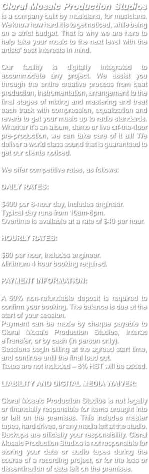 Cloral Mosaic Production Studios is a company built by musicians, for musicians. We know how hard it is to get noticed, while being on a strict budget. That is why we are here to help take your music to the next level with the artists’ best interests in mind. Our facility is digitally integrated to accommodate any project. We assist you through the entire creative process from beat production, instrumentation, arrangement to the final stages of mixing and mastering and treat each track with compression, equalization and reverb to get your music up to radio standards. Whether it’s an album, demo or live off-the-floor pre-production, we can take care of it all! We deliver a world class sound that is guaranteed to get our clients noticed. We offer competitive rates, as follows: DAILY RATES: $400 per 8-hour day, includes engineer. Typical day runs from 10am-6pm. Overtime is available at a rate of $40 per hour. HOURLY RATES: $60 per hour, includes engineer. Minimum 4 hour booking required. PAYMENT INFORMATION: A 50% non-refundable deposit is required to confirm your booking. The balance is due at the start of your session. Payment can be made by cheque payable to Cloral Mosaic Production Studios, Interac eTransfer, or by cash (in person only). Sessions begin billing at the agreed start time, and continue until the final load out. Taxes are not included – 8% HST will be added. LIABILITY AND DIGITAL MEDIA WAIVER: Cloral Mosaic Production Studios is not legally or financially responsible for items brought into or left on the premises. This includes master tapes, hard drives, or any media left at the studio. Backups are officially your responsibility. Cloral Mosaic Production Studios is not responsible for storing your data or audio tapes during the course of a recording project, or for the loss or dissemination of data left on the premises. 