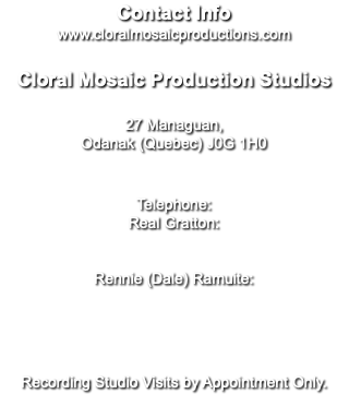 Contact Info www.cloralmosaicproductions.com Cloral Mosaic Production Studios 27 Managuan, Odanak (Quebec) J0G 1H0 Telephone: Real Gratton: Rennie (Dale) Ramuite: Recording Studio Visits by Appointment Only.