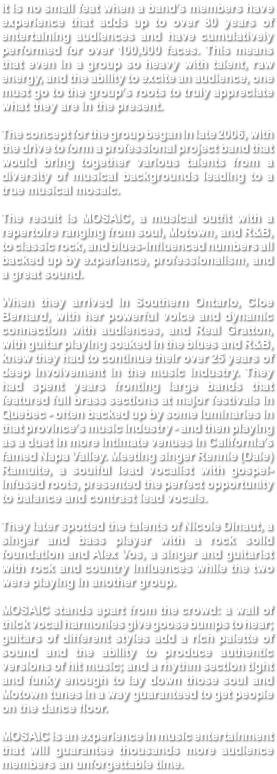 It is no small feat when a band’s members have experience that adds up to over 80 years of entertaining audiences and have cumulatively performed for over 100,000 faces. This means that even in a group so heavy with talent, raw energy, and the ability to excite an audience, one must go to the group’s roots to truly appreciate what they are in the present. The concept for the group began in late 2006, with the drive to form a professional project band that would bring together various talents from a diversity of musical backgrounds leading to a true musical mosaic. The result is MOSAIC, a musical outfit with a repertoire ranging from soul, Motown, and R&B, to classic rock, and blues-influenced numbers all backed up by experience, professionalism, and a great sound. When they arrived in Southern Ontario, Cloe Bernard, with her powerful voice and dynamic connection with audiences, and Real Gratton, with guitar playing soaked in the blues and R&B, knew they had to continue their over 25 years of deep involvement in the music industry. They had spent years fronting large bands that featured full brass sections at major festivals in Quebec - often backed up by some luminaries in that province’s music industry - and then playing as a duet in more intimate venues in California’s famed Napa Valley. Meeting singer Rennie (Dale) Ramuite, a soulful lead vocalist with gospel-infused roots, presented the perfect opportunity to balance and contrast lead vocals. They later spotted the talents of Nicole Dinaut, a singer and bass player with a rock solid foundation and Alex Vos, a singer and guitarist with rock and country influences while the two were playing in another group. MOSAIC stands apart from the crowd: a wall of thick vocal harmonies give goose bumps to hear; guitars of different styles add a rich palette of sound and the ability to produce authentic versions of hit music; and a rhythm section tight and funky enough to lay down those soul and Motown tunes in a way guaranteed to get people on the dance floor. MOSAIC is an experience in music entertainment that will guarantee thousands more audience members an unforgettable time.