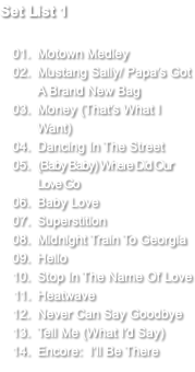 Set List 1 Motown Medley Mustang Sally/ Papa's Got A Brand New Bag Money (That's What I Want) Dancing In The Street (Baby Baby) Where Did Our Love Go Baby Love Superstition Midnight Train To Georgia Hello Stop In The Name Of Love Heatwave Never Can Say Goodbye Tell Me (What I'd Say) Encore: I’ll Be There