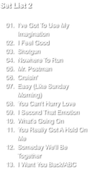 Set List 2 I've Got To Use My Imagination I Feel Good Shotgun Nowhere To Run Mr. Postman Cruisin' Easy (Like Sunday Morning) You Can't Hurry Love I Second That Emotion What's Going On You Really Got A Hold On Me Someday We'll Be Together I Want You Back/ABC