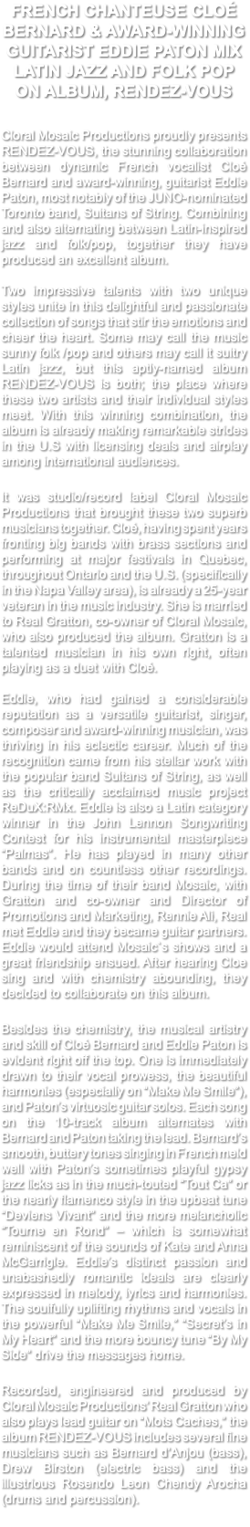 FRENCH CHANTEUSE CLOÉ BERNARD & AWARD-WINNING GUITARIST EDDIE PATON MIX LATIN JAZZ AND FOLK POP ON ALBUM, RENDEZ-VOUS Cloral Mosaic Productions proudly presents RENDEZ-VOUS, the stunning collaboration between dynamic French vocalist Cloé Bernard and award-winning, guitarist Eddie Paton, most notably of the JUNO-nominated Toronto band, Sultans of String. Combining and also alternating between Latin-inspired jazz and folk/pop, together they have produced an excellent album. Two impressive talents with two unique styles unite in this delightful and passionate collection of songs that stir the emotions and cheer the heart. Some may call the music sunny folk /pop and others may call it sultry Latin jazz, but this aptly-named album RENDEZ-VOUS is both; the place where these two artists and their individual styles meet. With this winning combination, the album is already making remarkable strides in the U.S with licensing deals and airplay among international audiences. It was studio/record label Cloral Mosaic Productions that brought these two superb musicians together. Cloé, having spent years fronting big bands with brass sections and performing at major festivals in Quebec, throughout Ontario and the U.S. (specifically in the Napa Valley area), is already a 25-year veteran in the music industry. She is married to Real Gratton, co-owner of Cloral Mosaic, who also produced the album. Gratton is a talented musician in his own right, often playing as a duet with Cloé. Eddie, who had gained a considerable reputation as a versatile guitarist, singer, composer and award-winning musician, was thriving in his eclectic career. Much of the recognition came from his stellar work with the popular band Sultans of String, as well as the critically acclaimed music project ReDuX:RMx. Eddie is also a Latin category winner in the John Lennon Songwriting Contest for his instrumental masterpiece “Palmas”. He has played in many other bands and on countless other recordings. During the time of their band Mosaic, with Gratton and co-owner and Director of Promotions and Marketing, Rennie Ali, Real met Eddie and they became guitar partners. Eddie would attend Mosaic`s shows and a great friendship ensued. After hearing Cloe sing and with chemistry abounding, they decided to collaborate on this album. Besides the chemistry, the musical artistry and skill of Cloé Bernard and Eddie Paton is evident right off the top. One is immediately drawn to their vocal prowess, the beautiful harmonies (especially on “Make Me Smile”), and Paton’s virtuosic guitar solos. Each song on the 10-track album alternates with Bernard and Paton taking the lead. Bernard’s smooth, buttery tones singing in French meld well with Paton’s sometimes playful gypsy jazz licks as in the much-touted “Tout Ca” or the nearly flamenco style in the upbeat tune “Deviens Vivant” and the more melancholic “Tourne en Rond” – which is somewhat reminiscent of the sounds of Kate and Anna McGarrigle. Eddie’s distinct passion and unabashedly romantic ideals are clearly expressed in melody, lyrics and harmonies. The soulfully uplifting rhythms and vocals in the powerful “Make Me Smile,” “Secret’s in My Heart” and the more bouncy tune “By My Side” drive the messages home. Recorded, engineered and produced by Cloral Mosaic Productions’ Real Gratton who also plays lead guitar on “Mots Caches,” the album RENDEZ-VOUS includes several fine musicians such as Bernard d’Anjou (bass), Drew Birston (electric bass) and the illustrious Rosendo Leon Chendy Arocha (drums and percussion). 