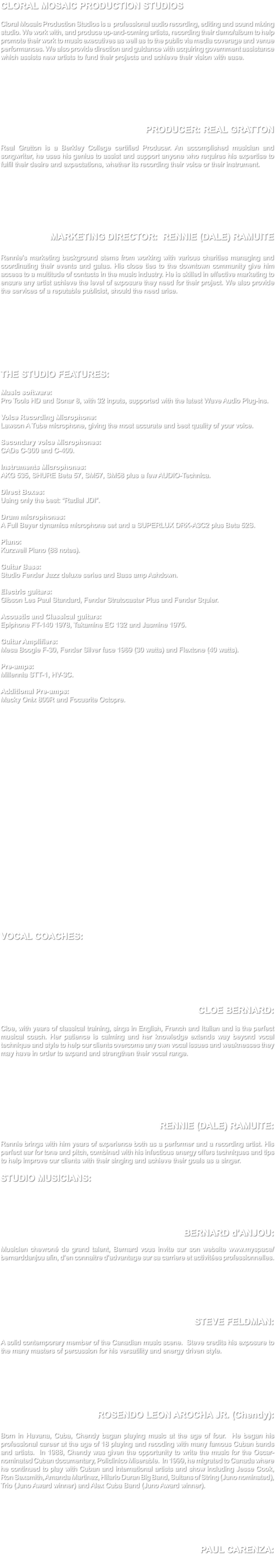 CLORAL MOSAIC PRODUCTION STUDIOS Cloral Mosaic Production Studios is a professional audio recording, editing and sound mixing studio. We work with, and produce up-and-coming artists, recording their demo/album to help promote their work to music executives as well as to the public via media coverage and venue performances. We also provide direction and guidance with acquiring government assistance which assists new artists to fund their projects and achieve their vision with ease. PRODUCER: REAL GRATTON Real Gratton is a Berkley College certified Producer. An accomplished musician and songwriter, he uses his genius to assist and support anyone who requires his expertise to fulfil their desire and expectations, whether its recording their voice or their instrument. MARKETING DIRECTOR: RENNIE (DALE) RAMUITE Rennie’s marketing background stems from working with various charities managing and coordinating their events and galas. His close ties to the downtown community give him access to a multitude of contacts in the music industry. He is skilled in effective marketing to ensure any artist achieve the level of exposure they need for their project. We also provide the services of a reputable publicist, should the need arise. THE STUDIO FEATURES: Music software: Pro Tools HD and Sonar 8, with 32 inputs, supported with the latest Wave Audio Plug-ins. Voice Recording Microphone: Lawson A Tube microphone, giving the most accurate and best quality of your voice. Secondary voice Microphones: CADs C-300 and C-400. Instruments Microphones: AKG 535, SHURE Beta 57, SM57, SM58 plus a few AUDIO-Technica. Direct Boxes: Using only the best: “Radial JDI”. Drum microphones: A Full Beyer dynamics microphone set and a SUPERLUX DRK-A3C2 plus Beta 52S. Piano: Kurzweil Piano (88 notes). Guitar Bass: Studio Fender Jazz deluxe series and Bass amp Ashdown. Electric guitars: Gibson Les Paul Standard, Fender Stratocaster Plus and Fender Squier. Acoustic and Classical guitars: Epiphone FT-140 1978, Takamine EC 132 and Jasmine 1975. Guitar Amplifiers: Mesa Boogie F-30, Fender Silver face 1969 (30 watts) and Flextone (40 watts). Pre-amps: Millennia STT-1, HV-3C. Additional Pre-amps: Macky Onix 800R and Focusrite Octopre. VOCAL COACHES: CLOE BERNARD: Cloe, with years of classical training, sings in English, French and Italian and is the perfect musical coach. Her patience is calming and her knowledge extends way beyond vocal technique and style to help our clients overcome any own vocal issues and weaknesses they may have in order to expand and strengthen their vocal range. RENNIE (DALE) RAMUITE: Rennie brings with him years of experience both as a performer and a recording artist. His perfect ear for tone and pitch, combined with his infectious energy offers techniques and tips to help improve our clients with their singing and achieve their goals as a singer. STUDIO MUSICIANS: BERNARD d'ANJOU: Musicien chevroné de grand talent, Bernard vous invite sur son website www.myspace/bernarddanjou afin, d’en connaitre d’advantage sur sa carriere et activitées professionnelles. STEVE FELDMAN: A solid contemporary member of the Canadian music scene. Steve credits his exposure to the many masters of percussion for his versatility and energy driven style. ROSENDO LEON AROCHA JR. (Chendy): Born in Havana, Cuba, Chendy bagan playing music at the age of four. He began his professional career at the age of 18 playing and recoding with many famous Cuban bands and artists. In 1988, Chendy was given the opportunity to write the music for the Oscar-nominated Cuban documentary, Policlinico Miserable. In 1999, he migrated to Canada where he continued to play with Cuban and international artists and show including Jesse Cook, Ron Sexsmith, Amanda Martinez, Hilario Duran Big Band, Sultans of String (Juno nominated), Trio (Juno Award winner) and Alex Cuba Band (Juno Award winner). PAUL CARENZA: 