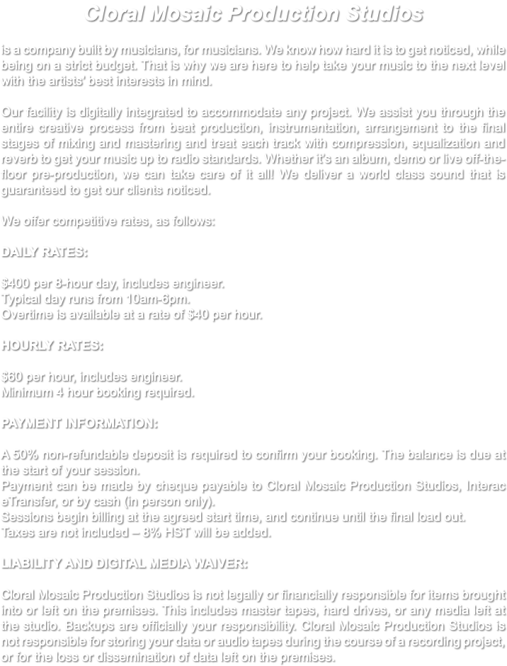 Cloral Mosaic Production Studios is a company built by musicians, for musicians. We know how hard it is to get noticed, while being on a strict budget. That is why we are here to help take your music to the next level with the artists’ best interests in mind. Our facility is digitally integrated to accommodate any project. We assist you through the entire creative process from beat production, instrumentation, arrangement to the final stages of mixing and mastering and treat each track with compression, equalization and reverb to get your music up to radio standards. Whether it’s an album, demo or live off-the-floor pre-production, we can take care of it all! We deliver a world class sound that is guaranteed to get our clients noticed. We offer competitive rates, as follows: DAILY RATES: $400 per 8-hour day, includes engineer. Typical day runs from 10am-6pm. Overtime is available at a rate of $40 per hour. HOURLY RATES: $60 per hour, includes engineer. Minimum 4 hour booking required. PAYMENT INFORMATION: A 50% non-refundable deposit is required to confirm your booking. The balance is due at the start of your session. Payment can be made by cheque payable to Cloral Mosaic Production Studios, Interac eTransfer, or by cash (in person only). Sessions begin billing at the agreed start time, and continue until the final load out. Taxes are not included – 8% HST will be added. LIABILITY AND DIGITAL MEDIA WAIVER: Cloral Mosaic Production Studios is not legally or financially responsible for items brought into or left on the premises. This includes master tapes, hard drives, or any media left at the studio. Backups are officially your responsibility. Cloral Mosaic Production Studios is not responsible for storing your data or audio tapes during the course of a recording project, or for the loss or dissemination of data left on the premises. 